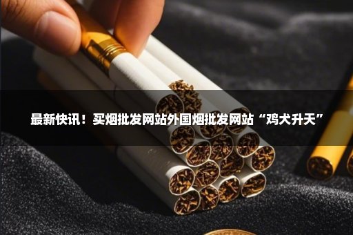 最新快讯！买烟批发网站外国烟批发网站“鸡犬升天”